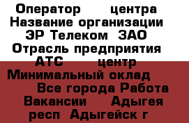 Оператор Call-центра › Название организации ­ ЭР-Телеком, ЗАО › Отрасль предприятия ­ АТС, call-центр › Минимальный оклад ­ 25 000 - Все города Работа » Вакансии   . Адыгея респ.,Адыгейск г.